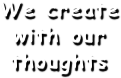 We create 
with our thoughts